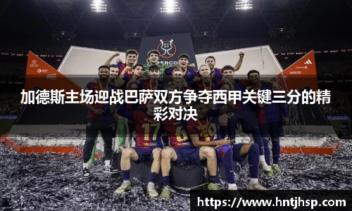 加德斯主场迎战巴萨双方争夺西甲关键三分的精彩对决